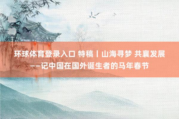 环球体育登录入口 特稿丨山海寻梦 共襄发展——记中国在国外诞生者的马年春节