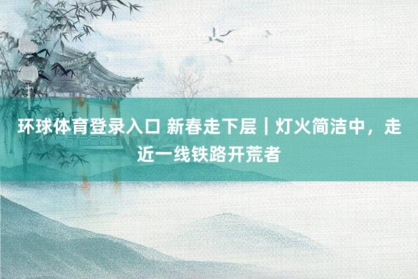 环球体育登录入口 新春走下层｜灯火简洁中，走近一线铁路开荒者
