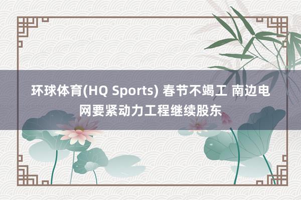 环球体育(HQ Sports) 春节不竭工 南边电网要紧动力工程继续股东