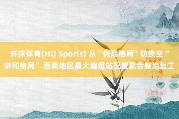环球体育(HQ Sports) 从“假期格局”切换至“讲和格局” 西南地区最大编组站配置聚合整治复工