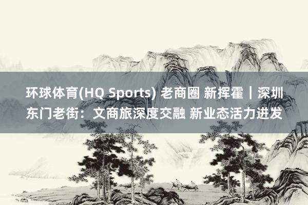环球体育(HQ Sports) 老商圈 新挥霍｜深圳东门老街：文商旅深度交融 新业态活力迸发