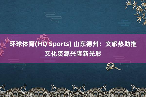 环球体育(HQ Sports) 山东德州：文旅热助推文化资源兴隆新光彩