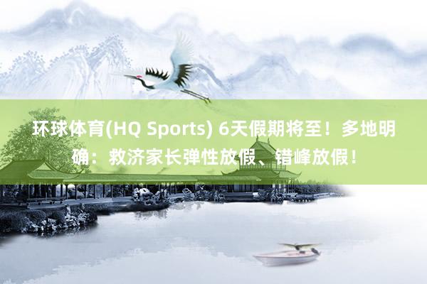环球体育(HQ Sports) 6天假期将至！多地明确：救济家长弹性放假、错峰放假！