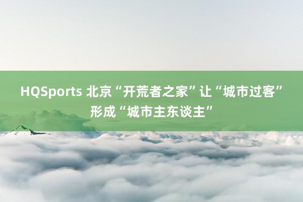 HQSports 北京“开荒者之家”让“城市过客”形成“城市主东谈主”