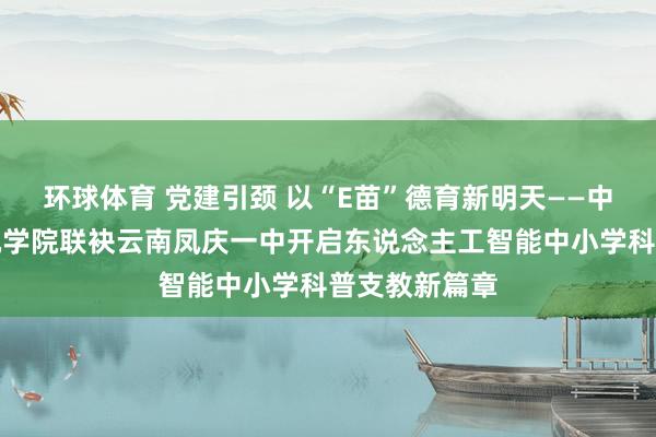 环球体育 党建引颈 以“E苗”德育新明天——中山大学算计机学院联袂云南凤庆一中开启东说念主工智能中小学科普支教新篇章