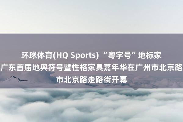 环球体育(HQ Sports) “粤字号”地标家具聚羊城！广东首届地舆符号暨性格家具嘉年华在广州市北京路走路街开幕