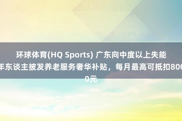 环球体育(HQ Sports) 广东向中度以上失能老年东谈主披发养老服务奢华补贴，每月最高可抵扣800元