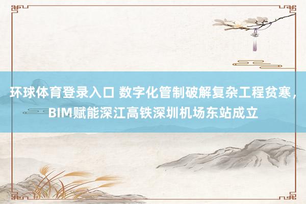 环球体育登录入口 数字化管制破解复杂工程贫寒，BIM赋能深江高铁深圳机场东站成立