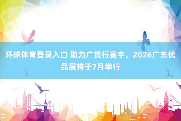 环球体育登录入口 助力广货行寰宇，2026广东优品展将于7月举行