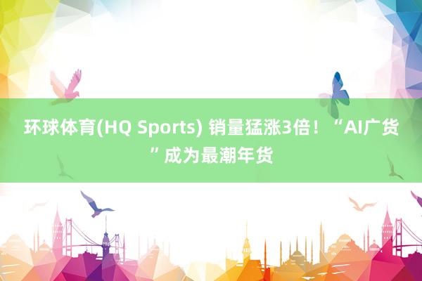 环球体育(HQ Sports) 销量猛涨3倍！“AI广货”成为最潮年货