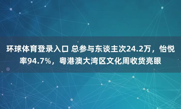 环球体育登录入口 总参与东谈主次24.2万，怡悦率94.7%，粤港澳大湾区文化周收货亮眼