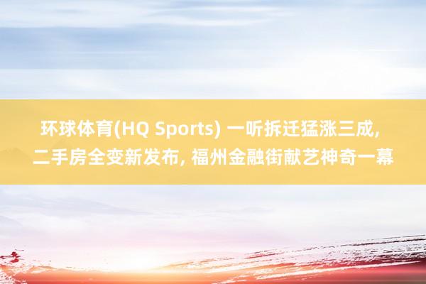 环球体育(HQ Sports) 一听拆迁猛涨三成， 二手房全变新发布， 福州金融街献艺神奇一幕