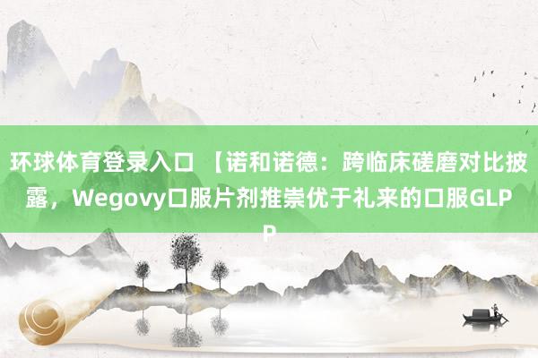 环球体育登录入口 【诺和诺德：跨临床磋磨对比披露，Wegovy口服片剂推崇优于礼来的口服GLP