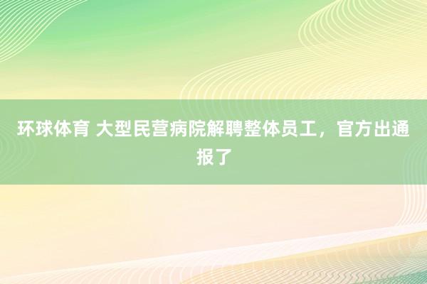 环球体育 大型民营病院解聘整体员工，官方出通报了
