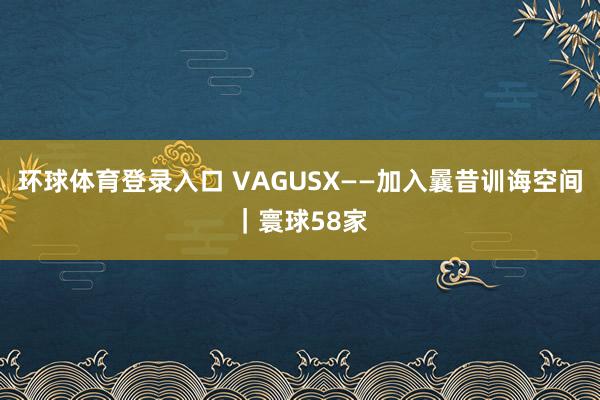 环球体育登录入口 VAGUSX——加入曩昔训诲空间｜寰球58家