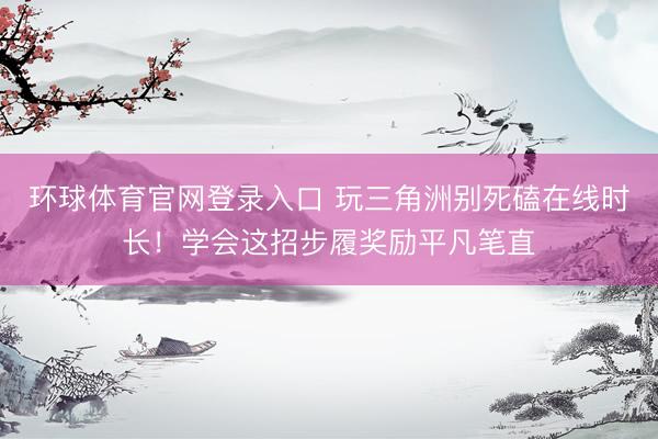 环球体育官网登录入口 玩三角洲别死磕在线时长！学会这招步履奖励平凡笔直
