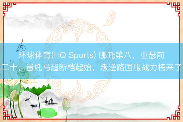 环球体育(HQ Sports) 哪吒第八，亚瑟前二十，蚩奼马超断档起始，叛逆路国服战力榜来了