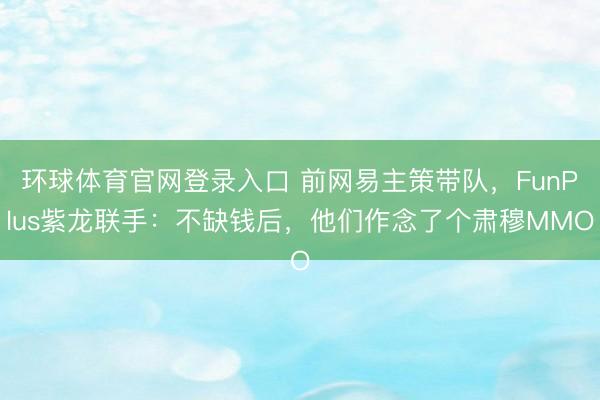 环球体育官网登录入口 前网易主策带队，FunPlus紫龙联手：不缺钱后，他们作念了个肃穆MMO