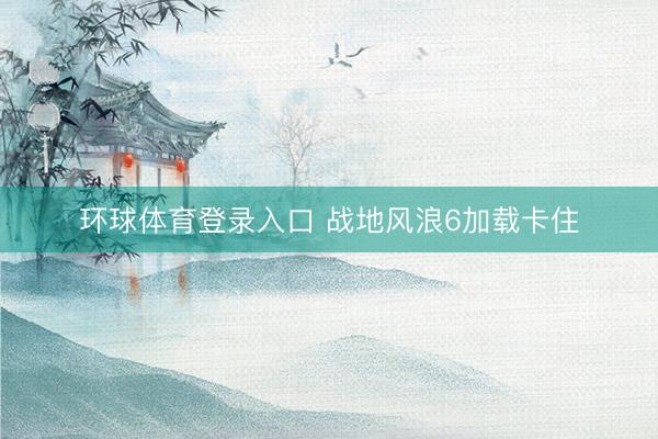 环球体育登录入口 战地风浪6加载卡住