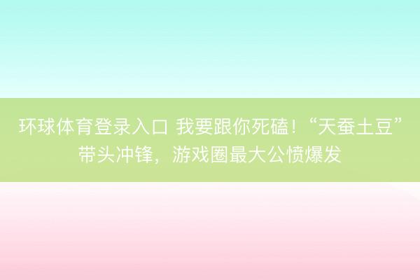 环球体育登录入口 我要跟你死磕！“天蚕土豆”带头冲锋，游戏圈最大公愤爆发