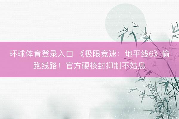 环球体育登录入口 《极限竞速：地平线6》偷跑线路！官方硬核封抑制不姑息