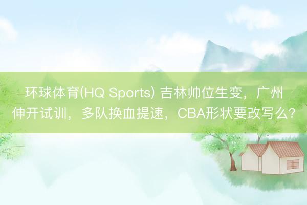 环球体育(HQ Sports) 吉林帅位生变，广州伸开试训，多队换血提速，CBA形状要改写么？