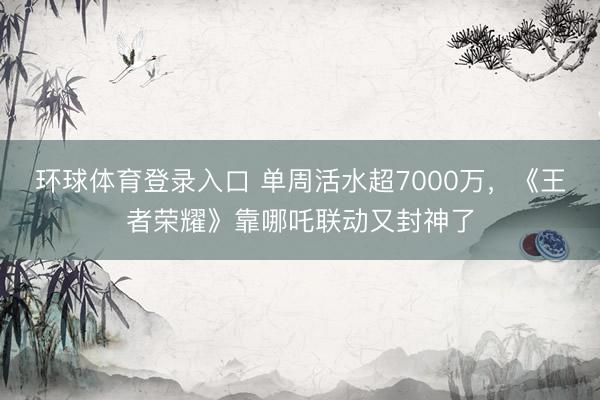环球体育登录入口 单周活水超7000万,《王者荣耀》靠哪吒联动又封神了