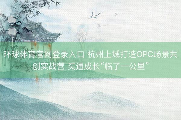 环球体育官网登录入口 杭州上城打造OPC场景共创实战营 买通成长“临了一公里”