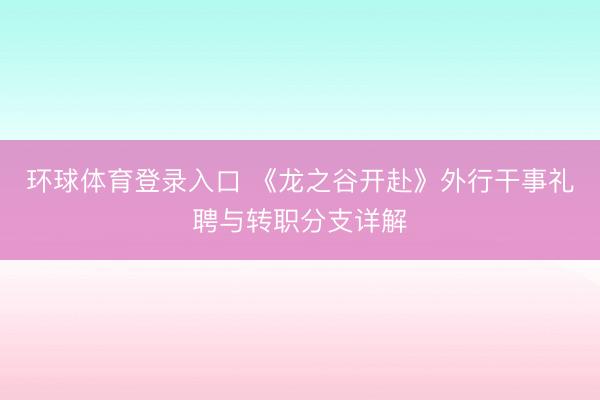 环球体育登录入口 《龙之谷开赴》外行干事礼聘与转职分支详解