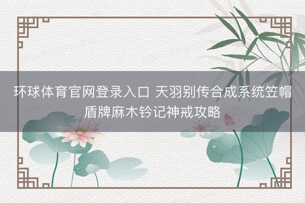 环球体育官网登录入口 天羽别传合成系统笠帽盾牌麻木钤记神戒攻略