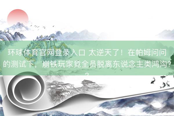 环球体育官网登录入口 太逆天了！在帕姆问问的测试下，崩铁玩家竟全员脱离东说念主类鸿沟？