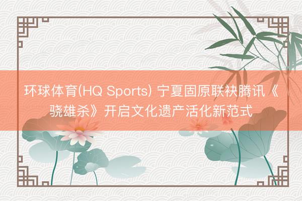 环球体育(HQ Sports) 宁夏固原联袂腾讯《骁雄杀》开启文化遗产活化新范式