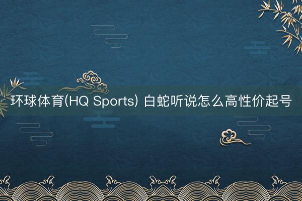 环球体育(HQ Sports) 白蛇听说怎么高性价起号