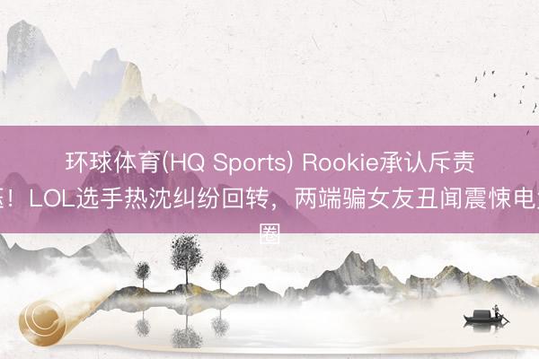 环球体育(HQ Sports) Rookie承认斥责小钰！LOL选手热沈纠纷回转，两端骗女友丑闻震悚电竞圈