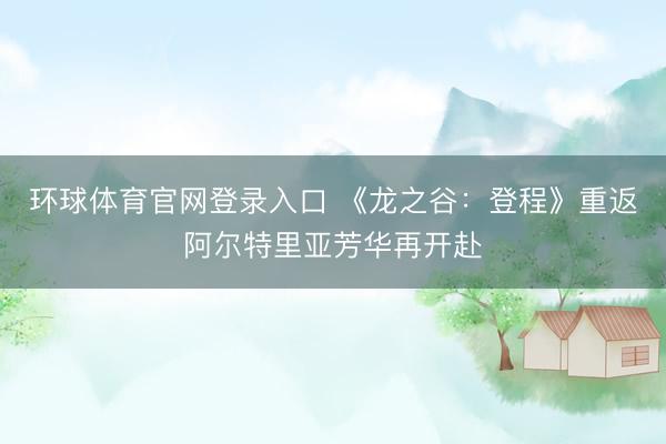 环球体育官网登录入口 《龙之谷：登程》重返阿尔特里亚芳华再开赴