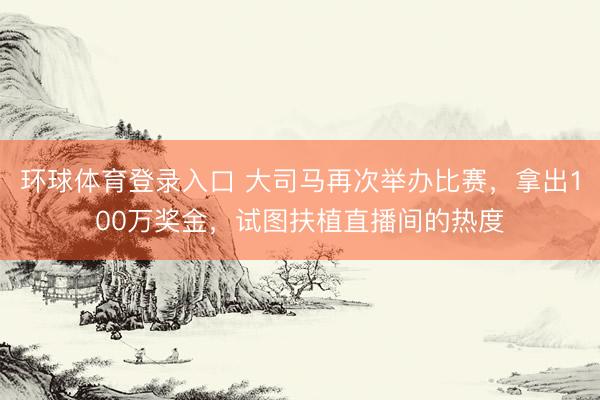 环球体育登录入口 大司马再次举办比赛，拿出100万奖金，试图扶植直播间的热度