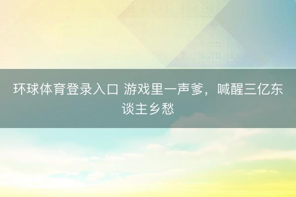 环球体育登录入口 游戏里一声爹，喊醒三亿东谈主乡愁