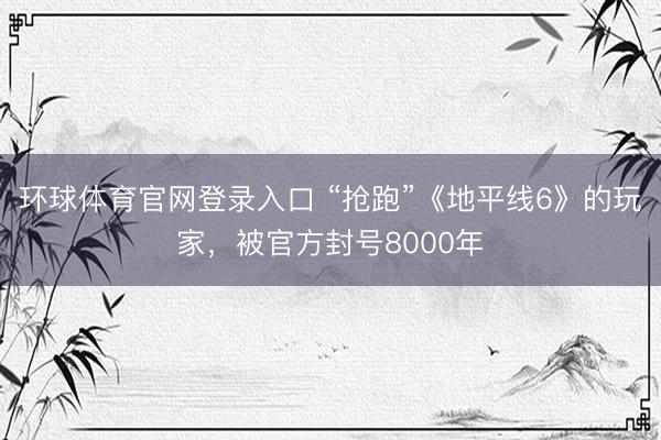 环球体育官网登录入口 “抢跑”《地平线6》的玩家，被官方封号8000年