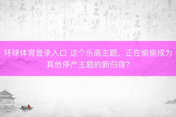 环球体育登录入口 这个乐高主题，正在偷偷成为其他停产主题的新归宿？