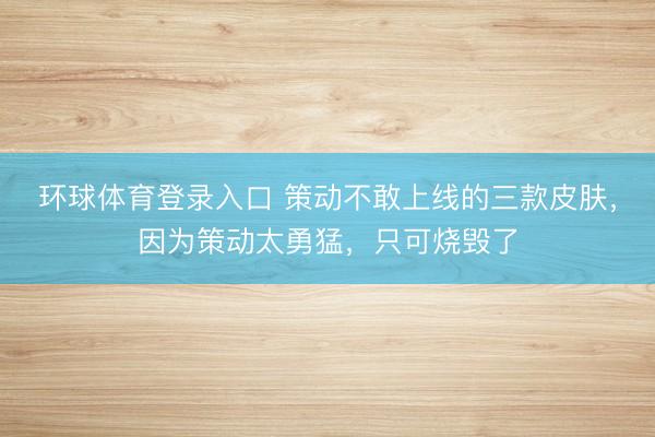 环球体育登录入口 策动不敢上线的三款皮肤，因为策动太勇猛，只可烧毁了
