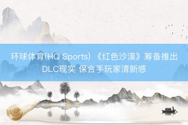 环球体育(HQ Sports) 《红色沙漠》筹备推出DLC现实 保合手玩家清新感