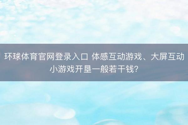 环球体育官网登录入口 体感互动游戏、大屏互动小游戏开垦一般若干钱？