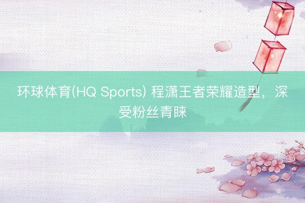 环球体育(HQ Sports) 程潇王者荣耀造型，深受粉丝青睐