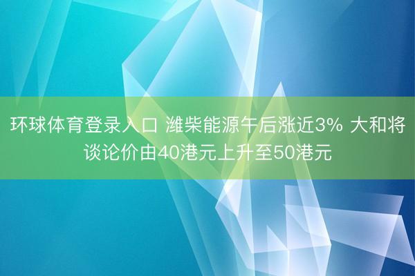 环球体育登录入口 潍柴能源午后涨近3% 大和将谈论价由40港元上升至50港元