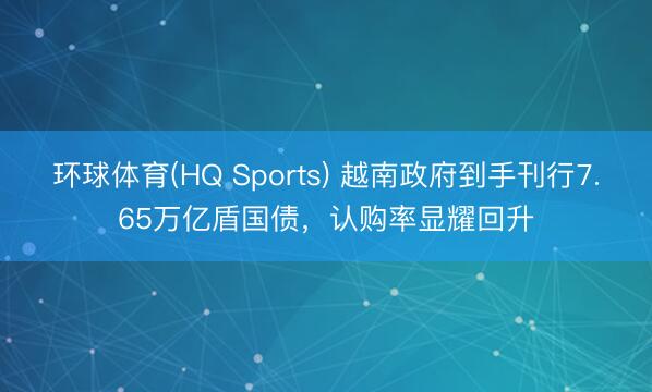 环球体育(HQ Sports) 越南政府到手刊行7.65万亿盾国债，认购率显耀回升
