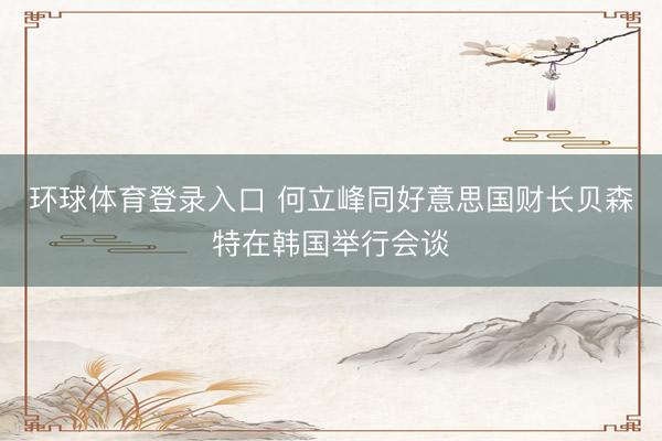 环球体育登录入口 何立峰同好意思国财长贝森特在韩国举行会谈