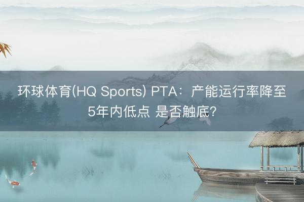 环球体育(HQ Sports) PTA：产能运行率降至5年内低点 是否触底？