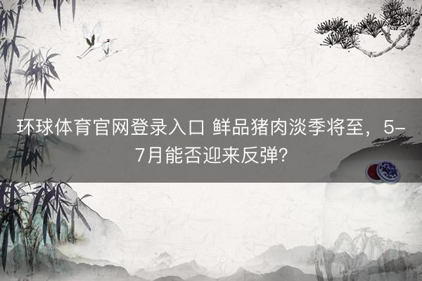 环球体育官网登录入口 鲜品猪肉淡季将至，5-7月能否迎来反弹？