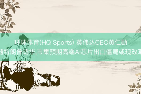 环球体育(HQ Sports) 英伟达CEO黄仁勋随特朗普访华，市集预期高端AI芯片出口僵局或现改革