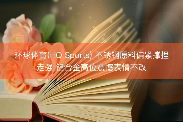 环球体育(HQ Sports) 不锈钢原料偏紧撑捏走强 铝合金高位震憾表情不改